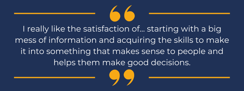 White text on a navy blue background, that reads "I really like the satisfaction of... starting with a big mess of information and acquiring the skills to make it into something that makes sense to people and helps them make good decisions"