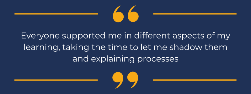 White text on a navy blue background, that reads "Everyone supported me in different aspects of my learning, taking the time to let me shadow them and explaining processes"